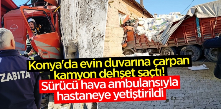 Konya'da evin duvarına çarpan kamyon dehşet saçtı Sürücü hava ambulansıyla hastaneye yetiştirildi